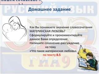 Домашнее задание
П иш е м с о ч ин е н ие 1
5 . 3
Как Вы понимаете значение словосочетания
МАТЕРИНСКАЯ ЛЮБОВЬ?
Сформулируйте и прокомментируйте
данное Вами определение.
Напишите сочинение-рассуждение
на тему
«Что такое материнская любовь»
по тексту 8.5
 