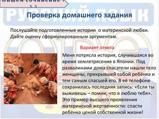 Проверка домашнего задания
Вариант ответа
Меня потрясла история, случившаяся во
время землетрясения в Японии. Под
развалинами дома спасатели нашли тело
женщины, прикрывшей собой ребёнка и
тем самым спасшей его. В её телефоне
сохранилась последняя запись: «Если ты
выживешь – помни, что я люблю тебя».
Это пример высшего проявления
материнской жертвенности: спасти
ребёнка ценой собственной жизни!
П иш е м с о ч ин е н ие 1
5 . 3
Послушайте подготовленные истории о материнской любви.
Дайте оценку сформулированным аргументам.
 