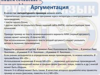 П иш е м с о ч ин е н ие 1
5 . 3
Аргументация
В качестве литературного примера можно взять
• прочитанные произведения по программе курса литературы и внепрограммные
произведения,
• тексты одного блока,
• другие тексты из открытого банка заданий сайта ФИПИ, соответствующие теме
сочинения.
Приводя пример из текста экзаменационного варианта КИМ (первый аргумент),
ученик может написать: В тексте NN …
При использовании стороннего текста (второй аргумент) следует указывать
автора и название произведения.
Варианты указания авторства: В романе Льва Николаевича Толстого…; В романе Льва
Толстого…; В романе Л. Н. Толстого…; В романе Л. Толстого…
Если ученик затрудняется в определении жанра произведения, то можно написать: В
произведении NN «SS» …
Использование выражения В книге NN «SS» … возможно для крупных произведений,
так как для произведений малых и средних форм (рассказ, очерк, повесть и др.) книгой
может быть сборник.
Начало 3-го абзаца может быть таким: В качестве второго аргумента хочу привести
пример из книги (рассказа, повести т.п.) NN «SS».
 