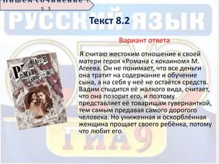 Текст 8.2
Вариант ответа
Я считаю жестоким отношение к своей
матери героя «Романа с кокаином» М.
Агеева. Он не понимает, что все деньги
она тратит на содержание и обучение
сына, а на себя у неё не остаётся средств.
Вадим стыдится её жалкого вида, считает,
что она позорит его, и поэтому
представляет её товарищам гувернанткой,
тем самым предавая самого дорогого
человека. Но униженная и оскорблённая
женщина прощает своего ребёнка, потому
что любит его.
П иш е м с о ч ин е н ие 1
5 . 3
 