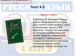 Текст 8.3
Вариант ответа
В рассказе Ю. Яковлева «Сердце
земли» автор-рассказчик отдаёт
дань памяти своей матери и, пусть
с опозданием, просит у неё
прощения. Только став взрослым,
он понимает жертвенность её
любви, когда она отдавала ему
последнее. С мучительным
стыдом вспоминает он жестокую
несправедливость своего
поведения, и боль настигает его.
П иш е м с о ч ин е н ие 1
5 . 3
 