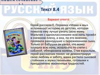 Текст 8.4
Вариант ответа
Герой рассказа Е. Пермяка «Мама и мы»
вспоминает историю из детства, которая
помогла ему лучше узнать свою маму.
Мальчик с одноклассниками всю ночь провёл
в снежном плену, а она, по его мнению,
проявила равнодушие к переживаниям сына.
Только от бабушки он узнал, что мама
плакала всю ночь, искала его по степи с
собакой, обморозила колени. Став взрослым,
герой-рассказчик понял: не демонстрируя
свою любовь и заботу, мама растила сыновей
стойкими и мужественными, готовыми к
преодолению жизненных трудностей.
П иш е м с о ч ин е н ие 1
5 . 3
 