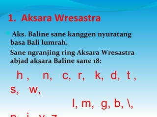 1. Aksara Wresastra
Aks. Baline sane kanggen nyuratang
basa Bali lumrah.
Sane ngranjing ring Aksara Wresastra
abjad aksara Baline sane 18:
h , n, c, r, k, d, t ,
s, w,
l, m, g, b, ,
 