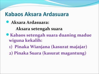 Kabaos Aksara Ardasuara
 Aksara Ardasuara:
Aksara setengah suara
Kabaos setengah suara duaning madue
wiguna kekalih:
1) Pinaka Wianjana (kasurat majajar)
2) Pinaka Suara (kasurat magantung)
 