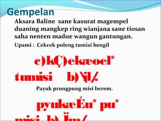Gempelan
Aksara Baline sane kasurat magempel
duaning mangkep ring wianjana sane tiosan
saha nenten madue wangun gantungan.
Upami : Cekcek poleng tumisi bengil
c)kÇ)ekæoel*
tumisi b)il/.
Payuk prungpung misi berem.
pyukæÉu* pu*
 