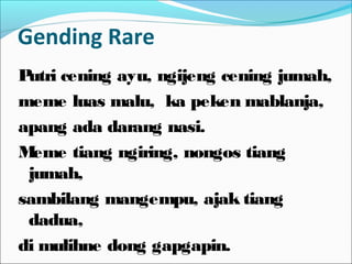 Gending Rare
Putri cening ayu, ngijeng cening jumah,
meme luas malu, ka peken mablanja,
apang ada darang nasi.
Meme tiang ngiring, nongos tiang
jumah,
sambilang mangempu, ajak tiang
dadua,
di mulihne dong gapgapin.
 