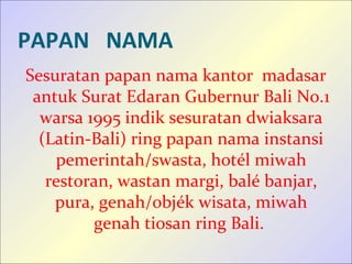 PAPAN NAMA
Sesuratan papan nama kantor madasar
antuk Surat Edaran Gubernur Bali No.1
warsa 1995 indik sesuratan dwiaksara
(Latin-Bali) ring papan nama instansi
pemerintah/swasta, hotél miwah
restoran, wastan margi, balé banjar,
pura, genah/objék wisata, miwah
genah tiosan ring Bali.
 