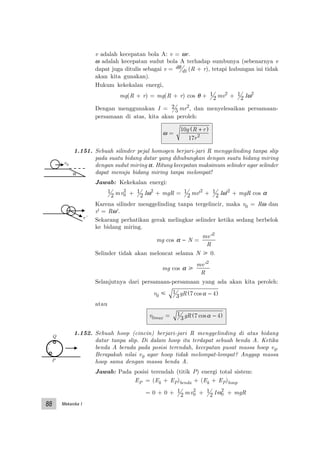 Mekanika I88
v adalah kecepatan bola A: v = ωr.
ω adalah kecepatan sudut bola A terhadap sumbunya (sebenarnya v
dapat juga ditulis sebagai v = d
dt
θ (R + r), tetapi hubungan ini tidak
akan kita gunakan).
Hukum kekekalan energi,
mg(R + r) = mg(R + r) cos θ + 1
2 mv2
+ 1
2 Iω2
Dengan menggunakan I = 2
5 mr2
, dan menyelesaikan persamaan-
persamaan di atas, kita akan peroleh:
ω =
10
17 2
g R r
r
+( )
1.151. Sebuah silinder pejal homogen berjari-jari R menggelinding tanpa slip
pada suatu bidang datar yang dihubungkan dengan suatu bidang miring
dengan sudut miring α. Hitung kecepatan maksimum selinder agar selinder
dapat menuju bidang miring tanpa melompat!
Jawab: Kekekalan energi:
1
2 mv0
2
+ 1
2 Iω2
+ mgR = 1
2 mv'2
+ 1
2 Iω'2
+ mgR cos α
Karena silinder menggelinding tanpa tergelincir, maka v0 = Rω dan
v' = Rω'.
Sekarang perhatikan gerak melingkar selinder ketika sedang berbelok
ke bidang miring.
mg cos α − N =
mv
R
'2
Selinder tidak akan meloncat selama N у 0.
mg cos α у
mv
R
'2
Selanjutnya dari persamaan-persamaan yang ada akan kita peroleh:
v0 р 1
3 7 4gR cosα −( )
atau
v0max = 1
3 7 4gR cosα −( )
1.152. Sebuah hoop (cincin) berjari-jari R menggelinding di atas bidang
datar tanpa slip. Di dalam hoop itu terdapat sebuah benda A. Ketika
benda A berada pada posisi terendah, kecepatan pusat massa hoop v0.
Berapakah nilai v0 agar hoop tidak melompat-lompat? Anggap massa
hoop sama dengan massa benda A.
Jawab: Pada posisi terendah (titik P) energi total sistem:
EP = (Ek + EP)benda + (Ek + EP)hoop
= 0 + 0 + 1
2 mv0
2
+ 1
2 Iω0
2
+ mgR
α
v0
v’
Q
P
 