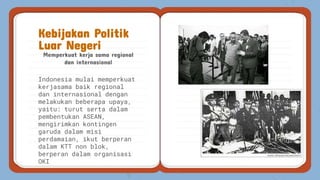 Memperkuat kerja sama regional
dan internasional
Kebijakan Politik
Luar Negeri
Indonesia mulai memperkuat
kerjasama baik regional
dan internasional dengan
melakukan beberapa upaya,
yaitu: turut serta dalam
pembentukan ASEAN,
mengirimkan kontingen
garuda dalam misi
perdamaian, ikut berperan
dalam KTT non blok,
berperan dalam organisasi
OKI
 