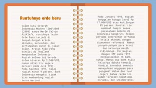 Runtuhnya orde baru
Dalam buku Sejarah
Indonesia Modern 1200-2008
(2008) karya Merle Calvin
Ricklefs, runtuhnya rezim
Orde Baru terjadi di
tengah-tengah krisis
ekonomi, kerusuhan, dan
pertumpahan darah di jalan-
jalan. Krisis Asia yang
dimulai di Thailand
menghantam Indonesia.
Rupiah selama ini berada
dalam kisaran Rp 2.500/US$,
namun nilai itu segera
merosot pada Juli 1997.
Pada Agustus 1997, nilai
rupiah turun 9 persen. Bank
Indonesia mengakui tidak
bisa membendung rupiah
terus merosot.
Pada Januari 1998, rupiah
tenggelam hingga level Rp
17.000/US$ atau kehilangan
85 persen. Kondisi itu
membuat hampir semua
perusahaan modern di
Indonesia bangkrut. Respon
pertama pemerintah terhadap
krisis ekonomi dengan
diumumkan reformasi. Namun
proyek-proyek para kroni
dan keluarga masih
dilindungi. Perjanjian
dengan IMF pada 1997
mengakibatkan 16 bank
tutup. Hanya dua bank milik
keluarga dibuka kembali.
Kondisi tersebut semakin
meneguhkan anggapan para
pengamat dalam dan luar
negeri bahwa rezim ini
sudah terbelit nepotisme,
korupsi, dan inkompetensi
 