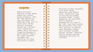 Lanjutan
Demontrasi besar-
besarnya terjadi akibat
dampak dari kondisi
bangsa Indonesia. Pada
Mei 1998 demonstrasi
yang digerakkan oleh
mahasiswa sudah turun ke
jalan-jalan. Mereka
menuntut perbaikan
ekonomi dan reformasi
total. Demontransi
semakin marak dan meluas
hingga berlangsung di
daerah-daerah. Pada 12
Mei, empat mahasiswa
tertembak saat
demonstrasi di depan
Universitas Trisakti.
Peristiwa tersebut merupakan
titik balik dengan
demontrasi yang semakin
marak. Demonstrasi yang
terjadi berujung dengan
kerusuhan masal. Terjadi
pembakaran dan penjarahan
Suharto kemudian
mengundurkan diri pada 21
Mei 1998, tiga bulan setelah
MPR melantiknya untuk masa
bakti ketujuh. BJ Habibie,
yang sebelumnya sebagai
wakil presiden diangkat
menjadi presiden. Mundurnya
Suharto sebagai presiden
menandakan munculnya era
reformasi.
 