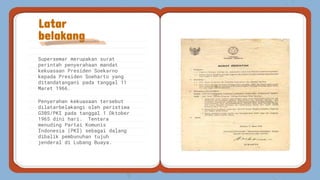 Supersemar merupakan surat
perintah penyerahaan mandat
kekuasaan Presiden Soekarno
kepada Presiden Soeharto yang
ditandatangani pada tanggal 11
Maret 1966.
Penyerahan kekuasaan tersebut
dilatarbelakangi oleh peristiwa
G30S/PKI pada tanggal 1 Oktober
1965 dini hari. Tentara
menuding Partai Komunis
Indonesia (PKI) sebagai dalang
dibalik pembunuhan tujuh
jenderal di Lubang Buaya.
Latar
belakang
 