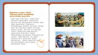 Pada masa Orde Baru, pemerintah
berhasil mewujudkan stabilitas
politik dan menciptakan suasana aman
bagi masyarakat Indonesia.
Perkembangan ekonomi berjalan dengan
baik dan hasilnya dapat terlihat
secara nyata. Dua hal ini menjadi
faktor pendorong keberhasilan
pemerintah Orde Baru dalam
melaksanakan perbaikan kesejahteraan
rakyat. Keberhasilan itu dapat
dilihat dari penurunan angka
kemiskinan, jumlah kematian bayi,
dan peningkatan partisipasi
pendidikan dasar.
Bagaimana respon rakyat
Indonesia dalam menghadapi
pemerintahan yang baru
 