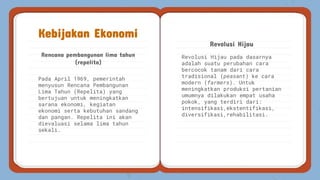 Revolusi Hijau pada dasarnya
adalah suatu perubahan cara
bercocok tanam dari cara
tradisional (peasant) ke cara
modern (farmers). Untuk
meningkatkan produksi pertanian
umumnya dilakukan empat usaha
pokok, yang terdiri dari:
intensifikasi,ekstentifikasi,
diversifikasi,rehabilitasi.
Rencana pembangunan lima tahun
(repelita)
Revolusi Hijau
Kebijakan Ekonomi
Pada April 1969, pemerintah
menyusun Rencana Pembangunan
Lima Tahun (Repelita) yang
bertujuan untuk meningkatkan
sarana ekonomi, kegiatan
ekonomi serta kebutuhan sandang
dan pangan. Repelita ini akan
dievaluasi selama lima tahun
sekali.
 