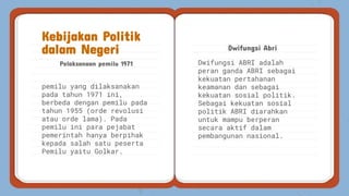 Dwifungsi ABRI adalah
peran ganda ABRI sebagai
kekuatan pertahanan
keamanan dan sebagai
kekuatan sosial politik.
Sebagai kekuatan sosial
politik ABRI diarahkan
untuk mampu berperan
secara aktif dalam
pembangunan nasional.
Pelaksanaan pemilu 1971
Dwifungsi Abri
Kebijakan Politik
dalam Negeri
pemilu yang dilaksanakan
pada tahun 1971 ini,
berbeda dengan pemilu pada
tahun 1955 (orde revolusi
atau orde lama). Pada
pemilu ini para pejabat
pemerintah hanya berpihak
kepada salah satu peserta
Pemilu yaitu Golkar.
 
