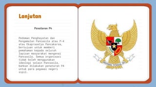 Penataran P4
Lanjutan
Pedoman Penghayatan dan
Pengamalan Pancasila atau P-4
atau Ekaprasetya Pancakarsa,
bertujuan untuk memberi
pemahaman kepada seluruh
lapisan masyarakat mengenai
Pancasila. Semua organisasi
tidak boleh menggunakan
ideologi selain Pancasila,
bahkan dilakukan penataran P4
untuk para pegawai negeri
sipil.
 