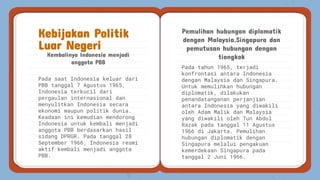 Pada tahun 1965, terjadi
konfrontasi antara Indonesia
dengan Malaysia dan Singapura.
Untuk memulihkan hubungan
diplomatik, dilakukan
penandatanganan perjanjian
antara Indonesia yang diwakili
oleh Adam Malik dan Malaysia
yang diwakili oleh Tun Abdul
Razak pada tanggal 11 Agustus
1966 di Jakarta. Pemulihan
hubungan diplomatik dengan
Singapura melalui pengakuan
kemerdekaan Singapura pada
tanggal 2 Juni 1966.
Kembalinya Indonesia menjadi
anggota PBB
Pemulihan hubungan diplomatik
dengan Malaysia,Singapura dan
pemutusan hubungan dengan
tiongkok
Kebijakan Politik
Luar Negeri
Pada saat Indonesia keluar dari
PBB tanggal 7 Agustus 1965,
Indonesia terkucil dari
pergaulan internasional dan
menyulitkan Indonesia secara
ekonomi maupun politik dunia.
Keadaan ini kemudian mendorong
Indonesia untuk kembali menjadi
anggota PBB berdasarkan hasil
sidang DPRGR. Pada tanggal 28
September 1966, Indonesia resmi
aktif kembali menjadi anggota
PBB.
 