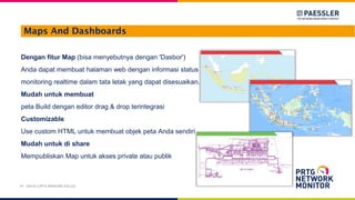 Maps And Dashboards
Dengan fitur Map (bisa menyebutnya dengan 'Dasbor')
Anda dapat membuat halaman web dengan informasi status
monitoring realtime dalam tata letak yang dapat disesuaikan.
Mudah untuk membuat
peta Build dengan editor drag & drop terintegrasi
Customizable
Use custom HTML untuk membuat objek peta Anda sendiri
Mudah untuk di share
Mempubliskan Map untuk akses private atau publik
PT. DAYA CIPTA MANDIRI SOLUSI
 