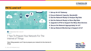 PRTG and IoT
PT. DAYA CIPTA MANDIRI SOLUSI
https://blog.paessler.com/7-tips-to-prepare-your-network-for-the-internet-of-
things
1. Set-up An IoT Gateway
2. Ensure Network Capacity, Bandwidth
3. Get the Network Ready to Analyze Big Data
4. Get the Network Ready to Store Big Data
5. Upgrade to IPv6 to Support the Many New Devices
6. Secure the Network Appropriately for IoT
7. Set-up Network Monitoring in Support of IoT
 