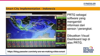 Smart City Implementation - Indonesia
PRTG sebagai
software yang
mengambil
informasi dari
sensor / perangkat.
Dibuatkan Visual
Dashboard lagi di
atas PRTG.
https://blog.paessler.com/why-are-we-making-cities-smart
 