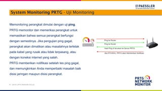 System Monitoring PRTG - Uji Monitoring
Memonitoring perangkat dimulai dengan uji ping.
PRTG memonitor dan memeriksa perangkat untuk
memastikan bahwa semua perangkat berfungsi
dengan semestinya. Jika pengujian ping gagal,
perangkat akan dimatikan atau masalahnya terletak
pada kabel yang rusak atau tidak terpasang, atau
dengan koneksi internet yang salah.
PRTG memberikan notifikasi setelah tes ping gagal,
dan memungkinkan Anda memperbaiki masalah baik
disisi jaringan maupun disisi perangkat.
PT. DAYA CIPTA MANDIRI SOLUSI
 