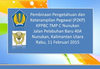 1
Pembinaan Pengetahuan dan
Keterampilan Pegawai (P2KP)
KPPBC TMP C Nunukan
Jalan Pelabuhan Baru 40A
Nunukan, Kalimantan Utara
Rabu, 11 Februari 2015
 