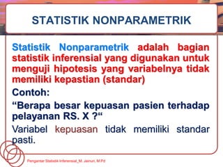Statistik Nonparametrik adalah bagian
statistik inferensial yang digunakan untuk
menguji hipotesis yang variabelnya tidak
memiliki kepastian (standar)
Contoh:
“Berapa besar kepuasan pasien terhadap
pelayanan RS. X ?“
Variabel kepuasan tidak memiliki standar
pasti.
STATISTIK NONPARAMETRIK
Pengantar Statistik Inferensial_M. Jainuri, M.Pd
 