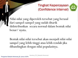 Nilai-nilai yang diperoleh tersebut yang berasal
dari sampel-sampel yang sudah ditarik
didistribusikan secara normal dalam bentuk nilai
benar/ nyata.
Bentuk nilai-nilai tersebut akan menjadi nilai-nilai
sampel yang lebih tinggi atau lebih rendah jika
dibandingkan dengan nilai populasinya.
Handout_P2_Statistik Inferensial
Pengantar Statistik Inferensial_M. Jainuri, M.Pd
 