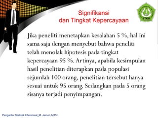 Jika peneliti menetapkan kesalahan 5 %, hal ini
sama saja dengan menyebut bahwa peneliti
telah menolak hipotesis pada tingkat
kepercayaan 95 %.Artinya, apabila kesimpulan
hasil penelitian diterapkan pada populasi
sejumlah 100 orang, penelitian tersebut hanya
sesuai untuk 95 orang. Sedangkan pada 5 orang
sisanya terjadi penyimpangan.
Signifikansi
dan Tingkat Kepercayaan
Pengantar Statistik Inferensial_M. Jainuri, M.Pd
 