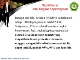Dengan kata lain, peluang terjadinya kemelesetan
setiap 100 kali pengamatan adalah 5 kali.
Selayaknya, 95% tersebut dinamakan tingkat
kepercayaan. Jadi, tingkat kepercayaan adalah
ukuran keyakinan sang peneliti yang
dinyatakan dalam persentase bahwa ia
sanggup mengambil resiko bahwa sesuatu itu
dapat terjadi, apakah 95%, 99% dan lain-lain.
Signifikansi
dan Tingkat Kepercayaan
Pengantar Statistik Inferensial_M. Jainuri, M.Pd
 