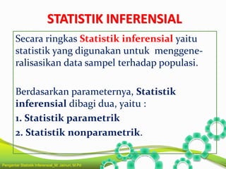 STATISTIK INFERENSIAL
Secara ringkas Statistik inferensial yaitu
statistik yang digunakan untuk menggene-
ralisasikan data sampel terhadap populasi.
Berdasarkan parameternya, Statistik
inferensial dibagi dua, yaitu :
1. Statistik parametrik
2. Statistik nonparametrik.
Pengantar Statistik Inferensial_M. Jainuri, M.Pd
 