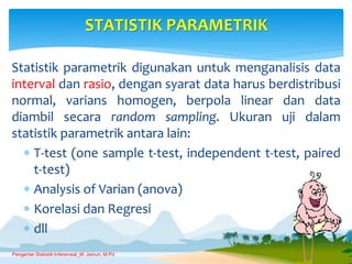 Statistik parametrik digunakan untuk menganalisis data
interval dan rasio, dengan syarat data harus berdistribusi
normal, varians homogen, berpola linear dan data
diambil secara random sampling. Ukuran uji dalam
statistik parametrik antara lain:
 T-test (one sample t-test, independent t-test, paired
t-test)
 Analysis of Varian (anova)
 Korelasi dan Regresi
 dll
STATISTIK PARAMETRIK
Pengantar Statistik Inferensial_M. Jainuri, M.Pd
 