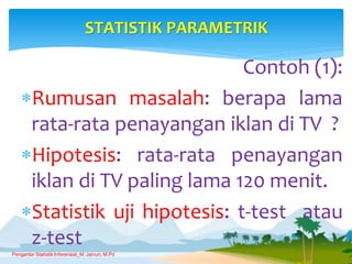 Contoh (1):
Rumusan masalah: berapa lama
rata-rata penayangan iklan di TV ?
Hipotesis: rata-rata penayangan
iklan di TV paling lama 120 menit.
Statistik uji hipotesis: t-test atau
z-test
STATISTIK PARAMETRIK
Pengantar Statistik Inferensial_M. Jainuri, M.Pd
 