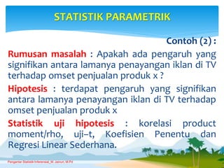 Contoh (2) :
Rumusan masalah : Apakah ada pengaruh yang
signifikan antara lamanya penayangan iklan di TV
terhadap omset penjualan produk x ?
Hipotesis : terdapat pengaruh yang signifikan
antara lamanya penayangan iklan di TV terhadap
omset penjualan produk x
Statistik uji hipotesis : korelasi product
moment/rho, uji–t, Koefisien Penentu dan
Regresi Linear Sederhana.
STATISTIK PARAMETRIK
Pengantar Statistik Inferensial_M. Jainuri, M.Pd
 