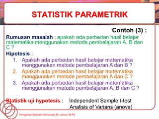 Contoh (3) :
Rumusan masalah : apakah ada perbedan hasil belajar
matematika menggunakan metode pembelajaran A, B dan
C ?
Hipotesis :
1. Apakah ada perbedan hasil belajar matematika
menggunakan metode pembelajaran A dan B ?
2. Apakah ada perbedan hasil belajar matematika
menggunakan metode pembelajaran A dan C ?
3. Apakah ada perbedan hasil belajar matematika
menggunakan metode pembelajaran A, B dan C ?
Statistik uji hypotesis : Independent Sample t-test
Analisis of Varians (anova).
STATISTIK PARAMETRIK
Pengantar Statistik Inferensial_M. Jainuri, M.Pd
 