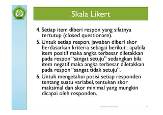 Skala Likert
4. Setiap item diberi respon yang sifatnya
   tertutup (closed questionare).
5. Untuk setiap respon, jawaban diberi skor
   berdasarkan kriteria sebagai berikut : apabila
   item positif maka angka terbesar diletakkan
   pada respon “sangat setuju” sedangkan bila
   item negatif maka angka terbesar diletakkan
   pada respon “sangat tidak setuju”.
6. Untuk mengetahui posisi setiap responden
   tentang suatu variabel, tentukan skor
   maksimal dan skor minimal yang mungkin
   dicapai oleh responden.

                            Statistik Inferensial   10
 