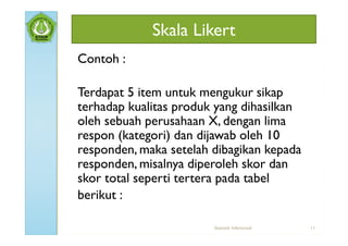 Skala Likert
Contoh :

Terdapat 5 item untuk mengukur sikap
terhadap kualitas produk yang dihasilkan
oleh sebuah perusahaan X, dengan lima
respon (kategori) dan dijawab oleh 10
responden, maka setelah dibagikan kepada
responden, misalnya diperoleh skor dan
skor total seperti tertera pada tabel
berikut :

                        Statistik Inferensial   11
 