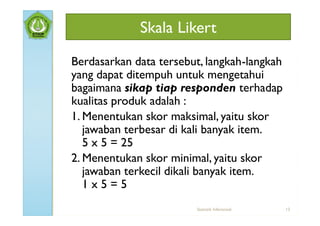 Skala Likert
Berdasarkan data tersebut, langkah-langkah
yang dapat ditempuh untuk mengetahui
bagaimana sikap tiap responden terhadap
kualitas produk adalah :
1. Menentukan skor maksimal, yaitu skor
   jawaban terbesar di kali banyak item.
   5 x 5 = 25
2. Menentukan skor minimal, yaitu skor
   jawaban terkecil dikali banyak item.
   1x5=5
                        Statistik Inferensial   13
 