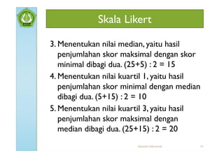 Skala Likert

3. Menentukan nilai median, yaitu hasil
   penjumlahan skor maksimal dengan skor
   minimal dibagi dua. (25+5) : 2 = 15
4. Menentukan nilai kuartil 1, yaitu hasil
   penjumlahan skor minimal dengan median
   dibagi dua. (5+15) : 2 = 10
5. Menentukan nilai kuartil 3, yaitu hasil
   penjumlahan skor maksimal dengan
   median dibagi dua. (25+15) : 2 = 20
                        Statistik Inferensial   14
 