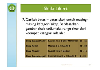 Skala Likert

7. Carilah batas – batas skor untuk masing-
   masing kategori sikap. Berdasarkan
   gambar skala tadi, maka range skor dari
   keempat kategori adalah :
  Sikap Sangat Positif   Kuartil 3 ≤ x ≤ Skor Maksimal        20 – 25

  Sikap Positif          Median ≤ x < Kuartil 3               15 – 20

  Sikap Negatif          Kuartil 1 ≤ x < Median               10 – 15

  Sikap Sangat negatif Skor Minimal ≤ x < Kuartil 1           5 – 10



                                      Statistik Inferensial             17
 