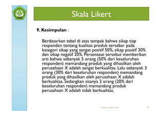 Skala Likert
9. Kesimpulan :

  Berdasarkan tabel di atas tampak bahwa sikap tiap
  responden tentang kualitas produk tersebar pada
  kategori sikap yang sangat positif 50%, sikap positif 30%
  dan sikap negatif 20%. Persentase tersebut memberikan
  arti bahwa sebanyak 5 orang (50% dari keseluruhan
  responden) memandang produk yang dihasilkan oleh
  perusahaan X adalah sangat berkualitas. Lalu sebanyak 3
  orang (30% dari keseluruhan responden) memandang
  produk yang dihasilkan oleh perusahaan X adalah
  berkualitas. Sedangkan sisanya 2 orang (20% dari
  keseluruhan responden) memandang produk
  perusahaan X adalah tidak berkualitas.


                                  Statistik Inferensial   19
 