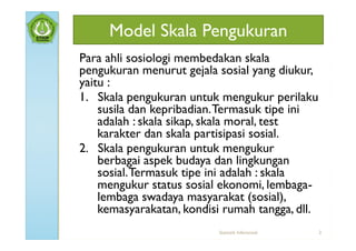 Model Skala Pengukuran
Para ahli sosiologi membedakan skala
pengukuran menurut gejala sosial yang diukur,
yaitu :
1. Skala pengukuran untuk mengukur perilaku
    susila dan kepribadian. Termasuk tipe ini
    adalah : skala sikap, skala moral, test
    karakter dan skala partisipasi sosial.
2. Skala pengukuran untuk mengukur
    berbagai aspek budaya dan lingkungan
    sosial. Termasuk tipe ini adalah : skala
    mengukur status sosial ekonomi, lembaga-
    lembaga swadaya masyarakat (sosial),
    kemasyarakatan, kondisi rumah tangga, dll.
                          Statistik Inferensial   2
 