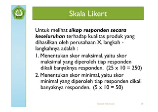 Skala Likert
Untuk melihat sikap responden secara
keseluruhan terhadap kualitas produk yang
dihasilkan oleh perusahaan X, langkah -
langkahnya adalah :
1. Menentukan skor maksimal, yaitu skor
   maksimal yang diperoleh tiap responden
   dikali banyaknya responden. (25 x 10 = 250)
2. Menentukan skor minimal, yaitu skor
   minimal yang diperoleh tiap responden dikali
   banyaknya responden. (5 x 10 = 50)

                           Statistik Inferensial   20
 