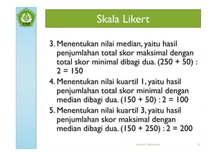 Skala Likert

3. Menentukan nilai median, yaitu hasil
   penjumlahan total skor maksimal dengan
   total skor minimal dibagi dua. (250 + 50) :
   2 = 150
4. Menentukan nilai kuartil 1, yaitu hasil
   penjumlahan total skor minimal dengan
   median dibagi dua. (150 + 50) : 2 = 100
5. Menentukan nilai kuartil 3, yaitu hasil
   penjumlahan skor maksimal dengan
   median dibagi dua. (150 + 250) : 2 = 200
                          Statistik Inferensial   21
 