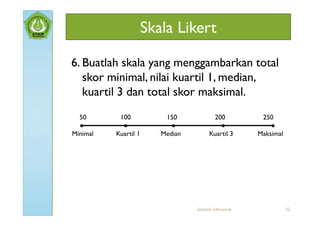Skala Likert

6. Buatlah skala yang menggambarkan total
   skor minimal, nilai kuartil 1, median,
   kuartil 3 dan total skor maksimal.
  50       100            150             200              250
  ●         ●               ●                ●                ●
Minimal   Kuartil 1      Median          Kuartil 3        Maksimal




                                  Statistik Inferensial              22
 