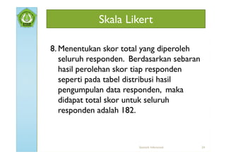 Skala Likert

8. Menentukan skor total yang diperoleh
   seluruh responden. Berdasarkan sebaran
   hasil perolehan skor tiap responden
   seperti pada tabel distribusi hasil
   pengumpulan data responden, maka
   didapat total skor untuk seluruh
   responden adalah 182.



                        Statistik Inferensial   24
 