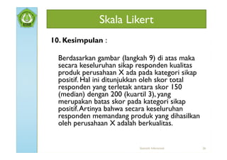 Skala Likert
10. Kesimpulan :

  Berdasarkan gambar (langkah 9) di atas maka
  secara keseluruhan sikap responden kualitas
  produk perusahaan X ada pada kategori sikap
  positif. Hal ini ditunjukkan oleh skor total
  responden yang terletak antara skor 150
  (median) dengan 200 (kuartil 3), yang
  merupakan batas skor pada kategori sikap
  positif. Artinya bahwa secara keseluruhan
  responden memandang produk yang dihasilkan
  oleh perusahaan X adalah berkualitas.


                           Statistik Inferensial   26
 