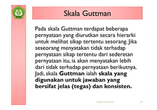 Skala Guttman
Pada skala Guttman terdapat beberapa
pernyataan yang diurutkan secara hierarki
untuk melihat sikap tertentu sesorang. Jika
seseorang menyatakan tidak terhadap
pernyataan sikap tertentu dari sederetan
pernyataan itu, ia akan menyatakan lebih
dari tidak terhadap pernyataan berikutnya.
Jadi, skala Guttman ialah skala yang
digunakan untuk jawaban yang
bersifat jelas (tegas) dan konsisten.

                          Statistik Inferensial   28
 