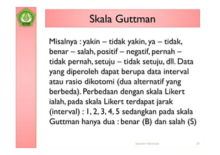 Skala Guttman
Misalnya : yakin – tidak yakin, ya – tidak,
benar – salah, positif – negatif, pernah –
tidak pernah, setuju – tidak setuju, dll. Data
yang diperoleh dapat berupa data interval
atau rasio dikotomi (dua alternatif yang
berbeda). Perbedaan dengan skala Likert
ialah, pada skala Likert terdapat jarak
(interval) : 1, 2, 3, 4, 5 sedangkan pada skala
Guttman hanya dua : benar (B) dan salah (S)

                           Statistik Inferensial   29
 