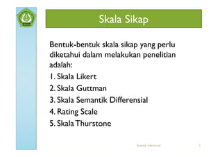Skala Sikap

Bentuk-bentuk skala sikap yang perlu
diketahui dalam melakukan penelitian
adalah:
1. Skala Likert
2. Skala Guttman
3. Skala Semantik Differensial
4. Rating Scale
5. Skala Thurstone

                        Statistik Inferensial   3
 
